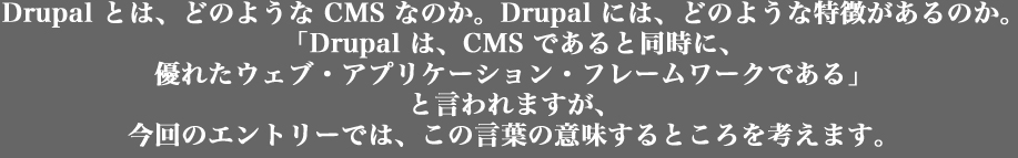 Drupal とは、どのような CMS なのか。Drupal には、どのような特徴があるか。
「Drupal は、CMS であると同時に、
優れたウェブ・アプリケーション・フレームワークである」
と言われますが、
今回のエントリーでは、この言葉の意味するところを考えます。