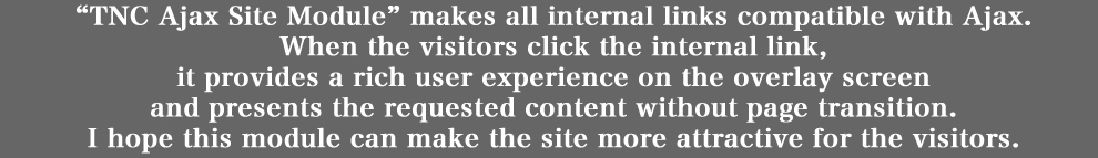 「TNC Ajax Site Module」は、サイト内の全ての内部リンクを自動的に Ajax 化します。
具体的には、ページ遷移無しで、より迅速に、また、よりリッチなユーザー・エクスペリエンスと共に、
リクエストされたページのコンテンツを表示します。
それにより、ユーザーの方の利便性・経験価値・コンテンツ接触機会の向上を目指します。