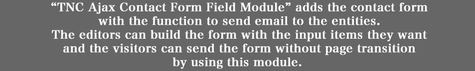 「TNC Ajax Contact Form Field Module」は、
ノードに、メール送信機能を具備したメールフォームを追加します。
ページ遷移無しにメールフォームへのアクセスやメール送信ができるため、
メール送信に伴う手間を最小限にすることにより、
ユーザーからのお問い合わせ等を促進する、などのメリットを得ることが期待できます。