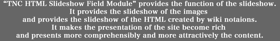 「TNC HTMLSlideshow Field Module」は、スライドショーの機能を実現します。
画像のスライドショーを実現するのに加えて、
Wiki 記法で生成された HTML コンテンツのスライドショーを実現することもできます。
画像やテキストなどのコンテンツを、より分かりやすく、より魅力的に提示すると共に、
サイトのプレゼンテーションに多様性をもたらします。